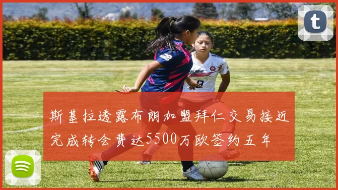 斯基拉透露布朗加盟拜仁交易接近完成转会费达5500万欧签约五年