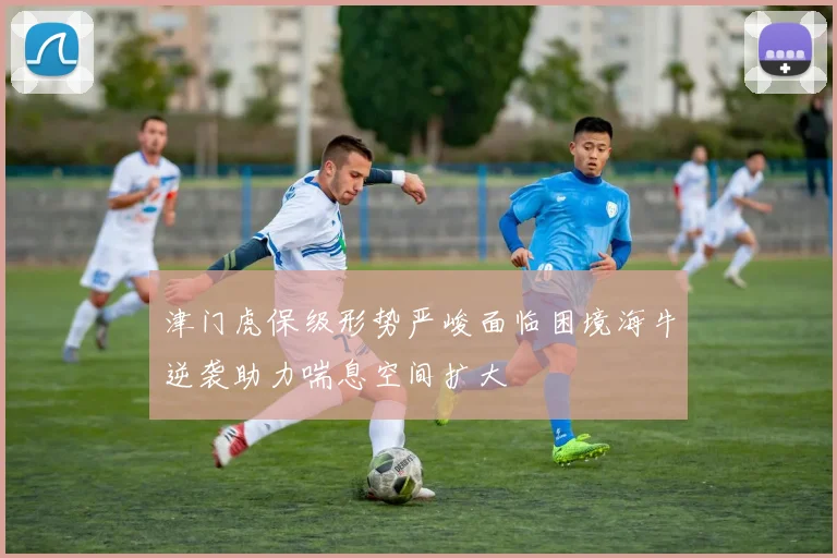 津门虎保级形势严峻面临困境海牛逆袭助力喘息空间扩大