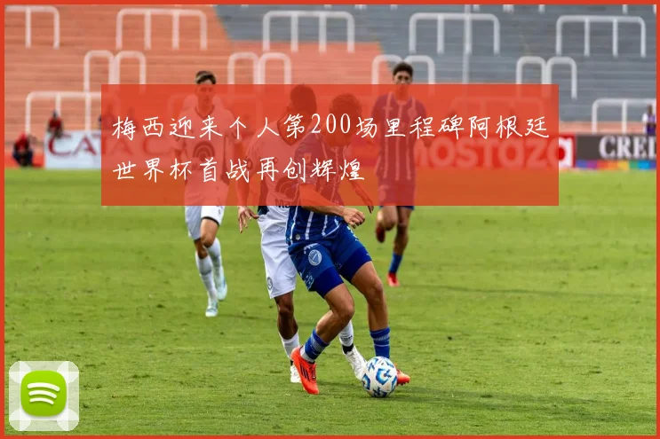 梅西迎来个人第200场里程碑阿根廷世界杯首战再创辉煌