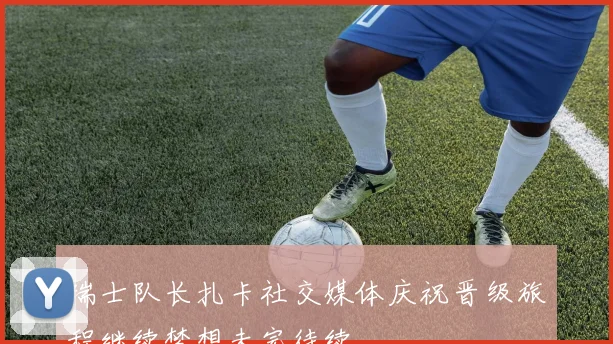 瑞士队长扎卡社交媒体庆祝晋级旅程继续梦想未完待续