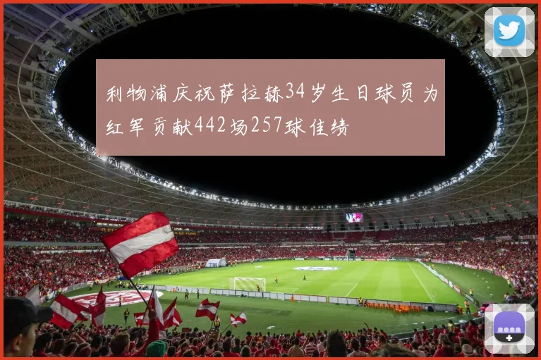 利物浦庆祝萨拉赫34岁生日球员为红军贡献442场257球佳绩