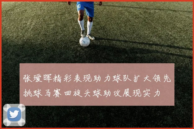 张瑷晖精彩表现助力球队扩大领先挑球马赛回旋头球助攻展现实力
