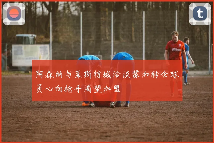 阿森纳与莱斯特城洽谈蒙加转会球员心向枪手渴望加盟