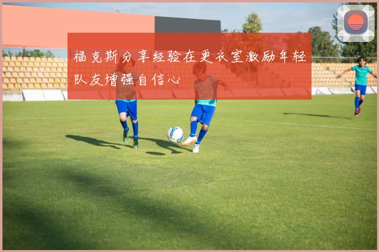 福克斯分享经验在更衣室激励年轻队友增强自信心