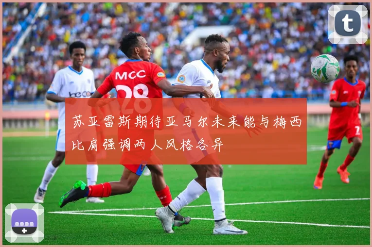 苏亚雷斯期待亚马尔未来能与梅西比肩强调两人风格各异
