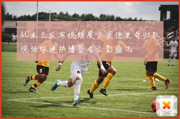 AC米兰发布视频展示莫德里奇归队现场球迷热情签名合影盛况
